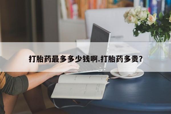 私人打胎药大月份胎停药打胎药最多多少钱啊.打胎药多贵？