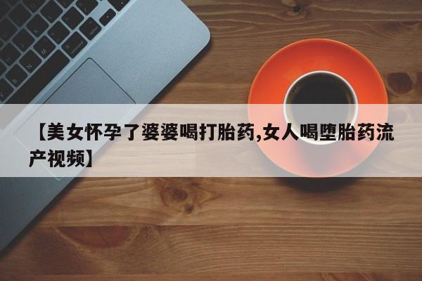 私人打胎药大月份胎停药【美女怀孕了婆婆喝打胎药,女人喝堕胎药流产视频】