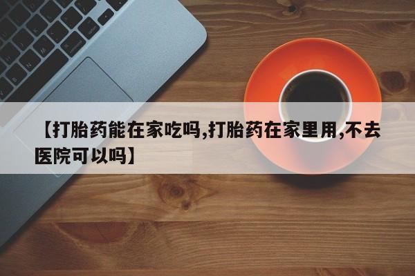 私人打胎药大月份胎停药【打胎药能在家吃吗,打胎药在家里用,不去医院可以吗】