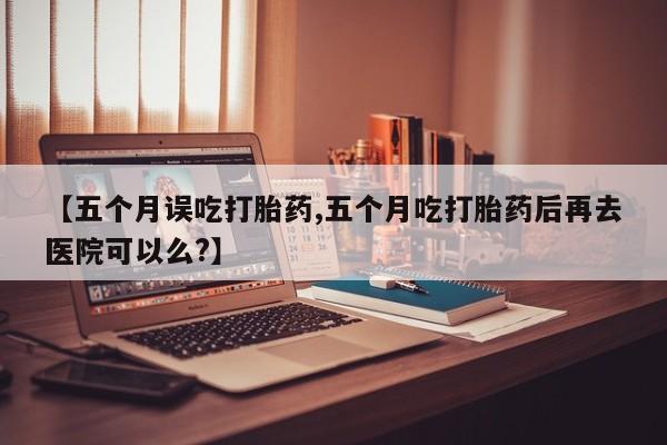 私人打胎药大月份胎停药【五个月误吃打胎药,五个月吃打胎药后再去医院可以么?】