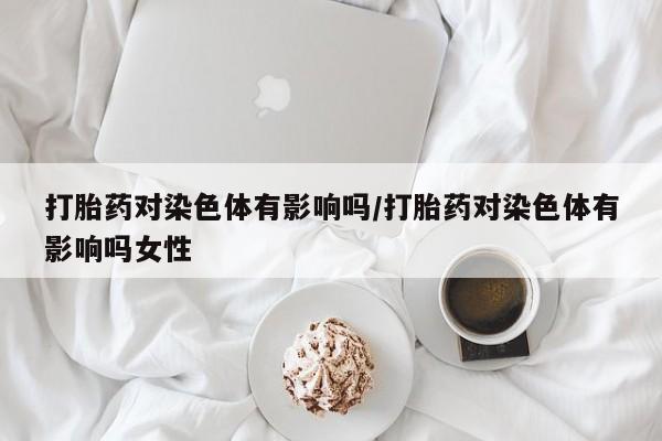 私人打胎药大月份胎停药打胎药对染色体有影响吗/打胎药对染色体有影响吗女性