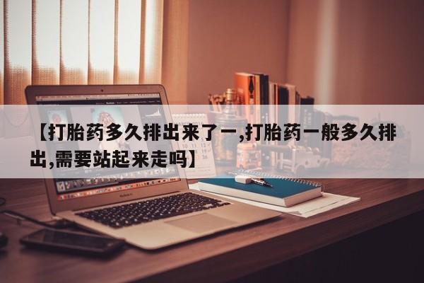 私人打胎药大月份胎停药【打胎药多久排出来了一,打胎药一般多久排出,需要站起来走吗】