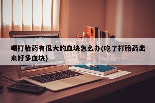 私人打胎药大月份胎停药喝打胎药有很大的血块怎么办(吃了打胎药出来好多血块)