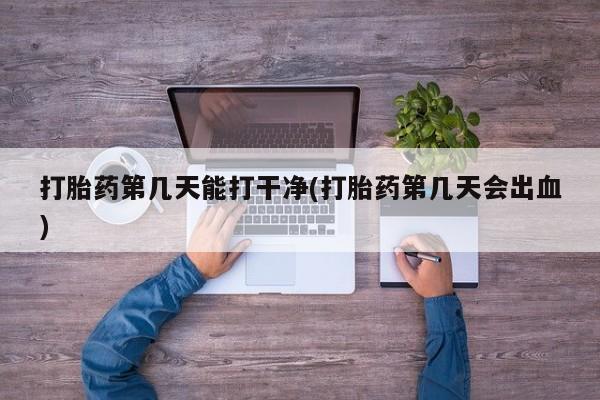 私人打胎药大月份胎停药打胎药第几天能打干净(打胎药第几天会出血)