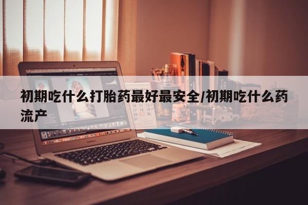 私人打胎药大月份胎停药初期吃什么打胎药最好最安全/初期吃什么药流产
