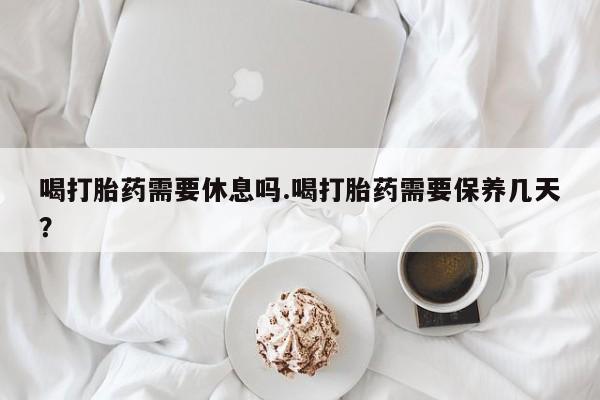 私人打胎药大月份胎停药喝打胎药需要休息吗.喝打胎药需要保养几天？