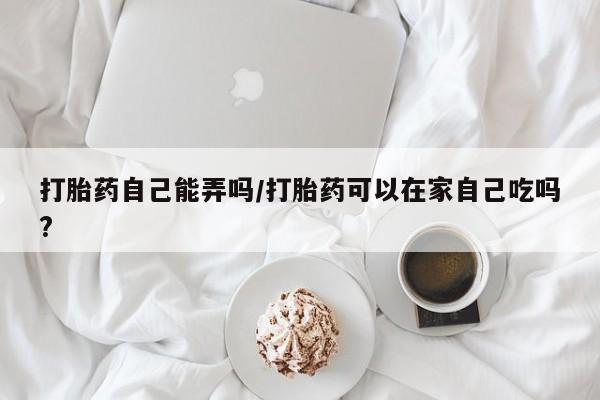 私人打胎药大月份胎停药打胎药自己能弄吗/打胎药可以在家自己吃吗?