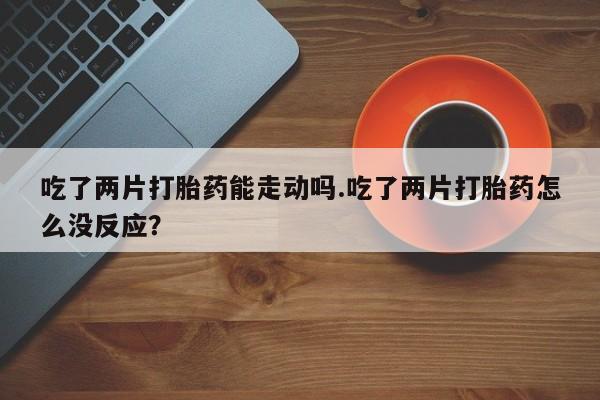 私人打胎药大月份胎停药吃了两片打胎药能走动吗.吃了两片打胎药怎么没反应？