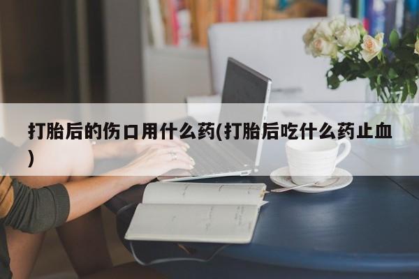 私人打胎药大月份胎停药打胎后的伤口用什么药(打胎后吃什么药止血)