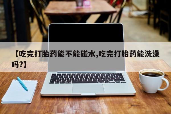 私人打胎药大月份胎停药【吃完打胎药能不能碰水,吃完打胎药能洗澡吗?】