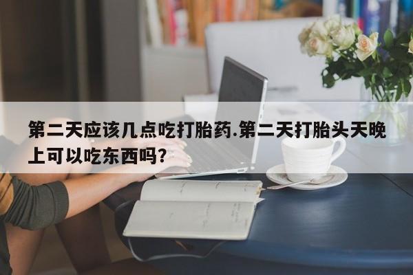 私人打胎药大月份胎停药第二天应该几点吃打胎药.第二天打胎头天晚上可以吃东西吗？