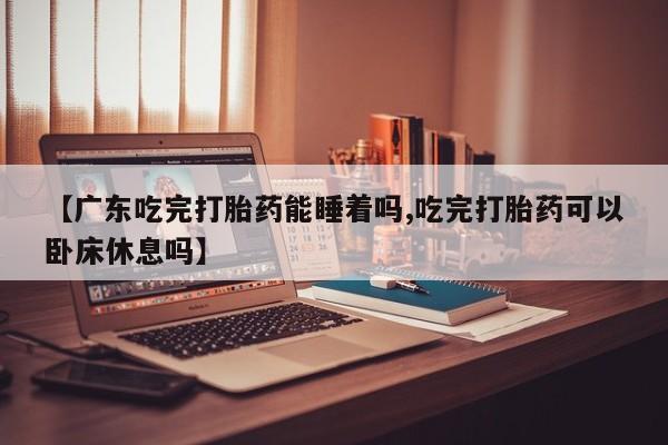 私人打胎药大月份胎停药【广东吃完打胎药能睡着吗,吃完打胎药可以卧床休息吗】