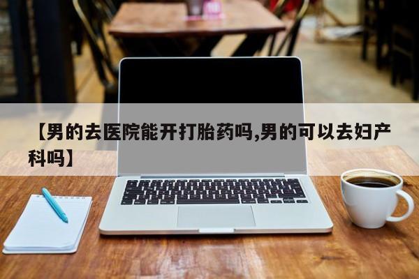 私人打胎药大月份胎停药【男的去医院能开打胎药吗,男的可以去妇产科吗】