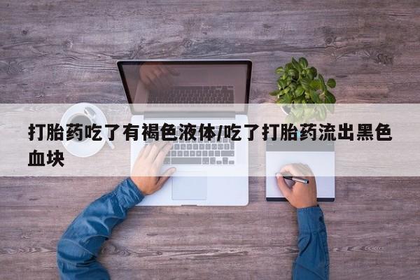 私人打胎药大月份胎停药打胎药吃了有褐色液体/吃了打胎药流出黑色血块