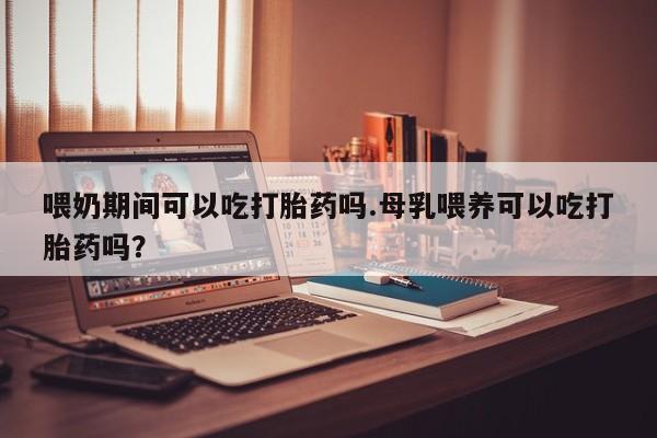私人打胎药大月份胎停药喂奶期间可以吃打胎药吗.母乳喂养可以吃打胎药吗？