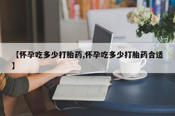 私人打胎药大月份胎停药【怀孕吃多少打胎药,怀孕吃多少打胎药合适】