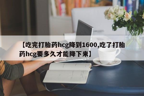 私人打胎药大月份胎停药【吃完打胎药hcg降到1600,吃了打胎药hcg要多久才能降下来】