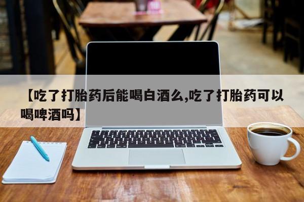 私人打胎药大月份胎停药【吃了打胎药后能喝白酒么,吃了打胎药可以喝啤酒吗】