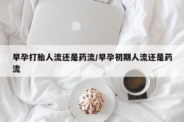 私人打胎药大月份胎停药早孕打胎人流还是药流/早孕初期人流还是药流