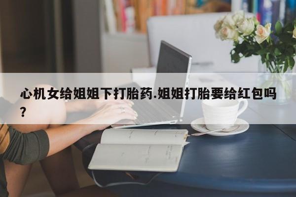 私人打胎药大月份胎停药心机女给姐姐下打胎药.姐姐打胎要给红包吗？