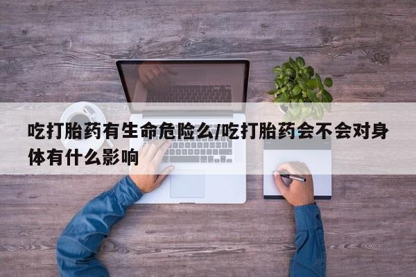 私人打胎药大月份胎停药吃打胎药有生命危险么/吃打胎药会不会对身体有什么影响
