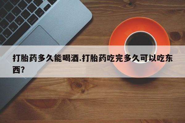 私人打胎药大月份胎停药打胎药多久能喝酒.打胎药吃完多久可以吃东西？
