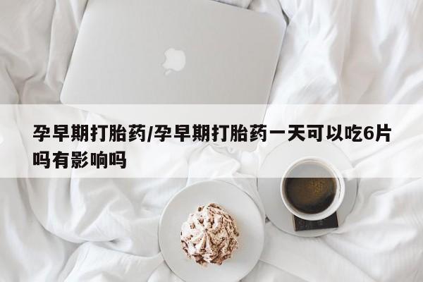 私人打胎药大月份胎停药孕早期打胎药/孕早期打胎药一天可以吃6片吗有影响吗