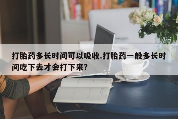 私人打胎药大月份胎停药打胎药多长时间可以吸收.打胎药一般多长时间吃下去才会打下来？