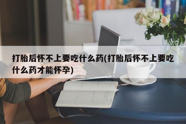 私人打胎药大月份胎停药打胎后怀不上要吃什么药(打胎后怀不上要吃什么药才能怀孕)