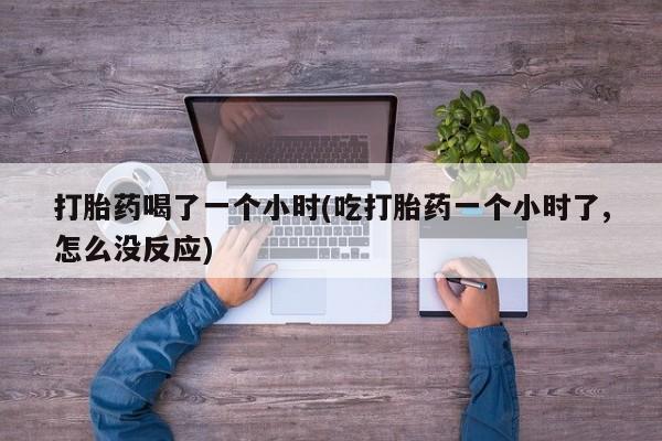 私人打胎药大月份胎停药打胎药喝了一个小时(吃打胎药一个小时了,怎么没反应)