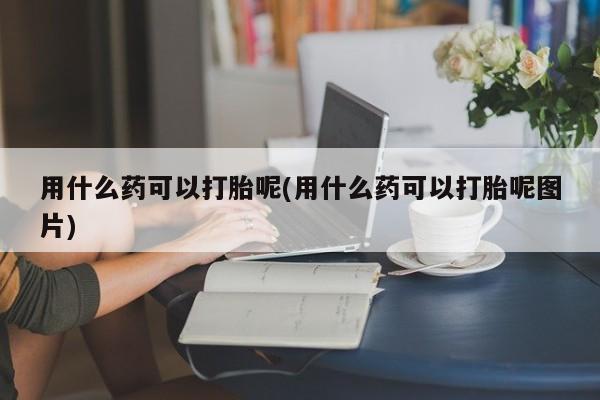 私人打胎药大月份胎停药用什么药可以打胎呢(用什么药可以打胎呢图片)