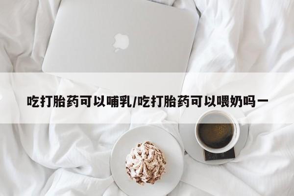私人打胎药大月份胎停药吃打胎药可以哺乳/吃打胎药可以喂奶吗一