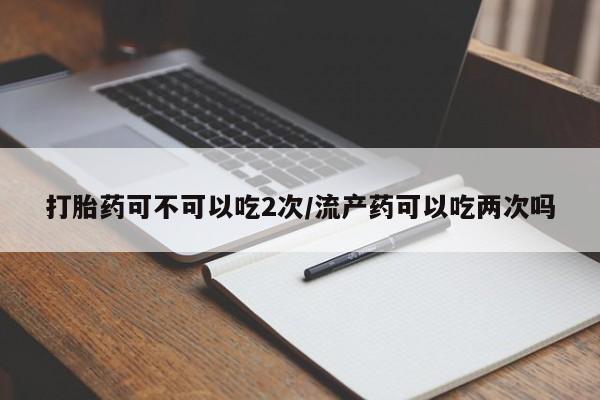 私人打胎药大月份胎停药打胎药可不可以吃2次/流产药可以吃两次吗